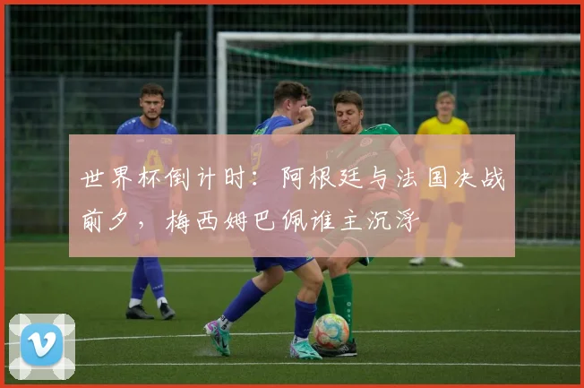 世界杯倒计时：阿根廷与法国决战前夕，梅西姆巴佩谁主沉浮